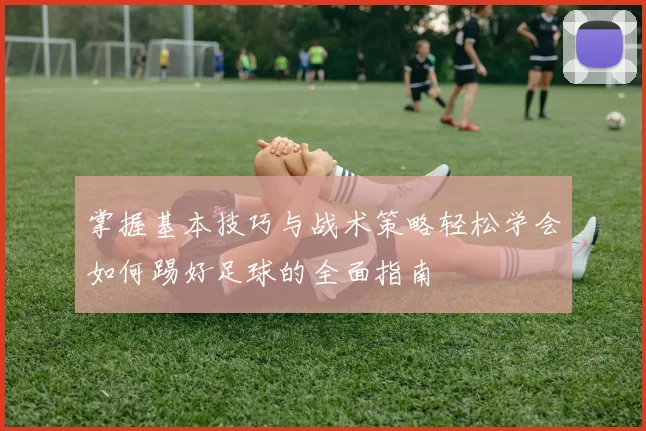 掌握基本技巧与战术策略轻松学会如何踢好足球的全面指南
