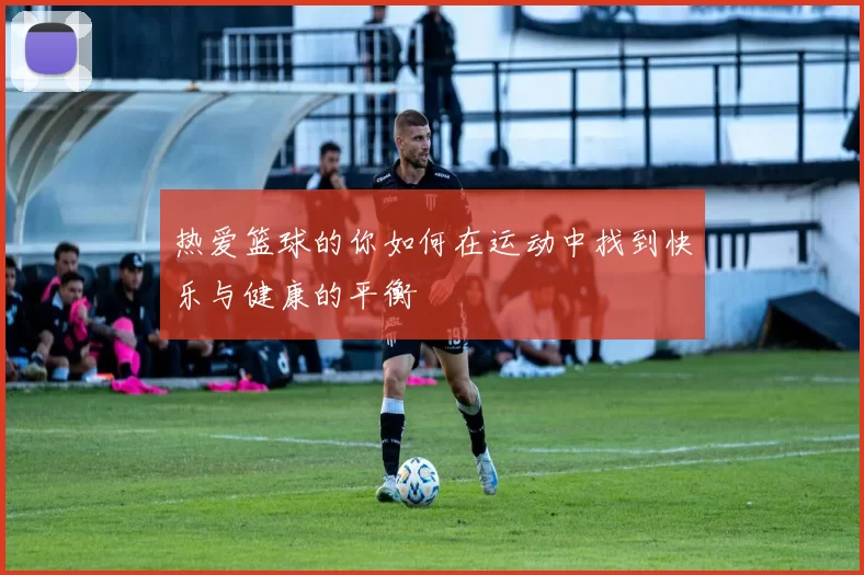 热爱篮球的你如何在运动中找到快乐与健康的平衡