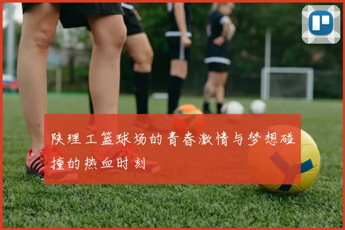 陕理工篮球场的青春激情与梦想碰撞的热血时刻