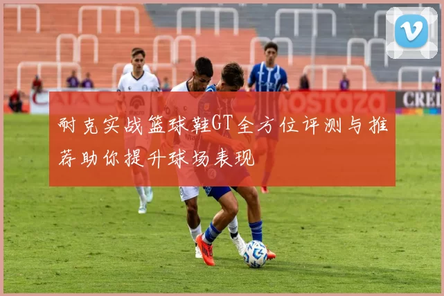 耐克实战篮球鞋GT全方位评测与推荐助你提升球场表现