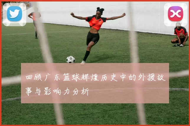 回顾广东篮球辉煌历史中的外援故事与影响力分析